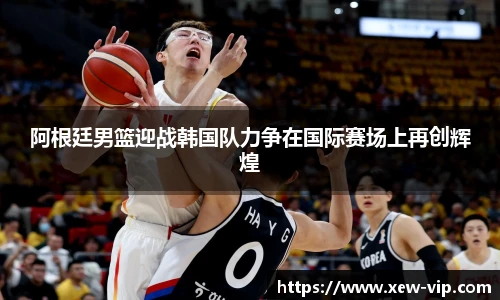 阿根廷男篮迎战韩国队力争在国际赛场上再创辉煌
